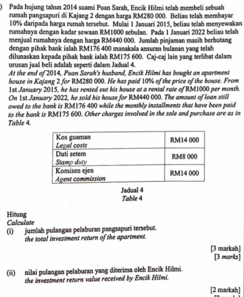 ) Pada hujung tahun 2014 suami Puan Sarah, Encik Hilmi telah membeli sebuah 
rumah pangsapuri di Kajang 2 dengan harga RM280 000. Beliau telah membayar
10% daripada harga rumah tersebut. Mulai 1 Januari 2015, beliau telah menyewakan 
rumahnya dengan kadar sewaan RM1000 sebulan. Pada 1 Januari 2022 beliau telah 
menjual rumahnya dengan harga RM440 000. Jumlah pinjaman masih berhutang 
dengan pihak bank ialah RM176 400 manakala ansuran bulanan yang telah 
dilunaskan kepada pihak bank ialah RM175 600. Caj-caj lain yang terlibat dalam 
urusan jual beli adalah seperti dalam Jadual 4. 
At the end of 2014, Puan Sarah's husband, Encik Hilmi has bought an apartment 
house in Kajang 2 for RM280 000. He has paid 10% of the price of the house. From 
1st January 2015, he has rented out his house at a rental rate of RM1000 per month. 
On 1st January 2022, he sold his house for RM440 000. The amount of loan still 
owed to the bank is RM176 400 while the monthly installments that have been paid 
to the bank is RM175 600. Other charges involved in the sale and purchase are as in 
Table 4. 
Jadual 4 
Table 4 
Hitung 
Calculate 
(i) jumlah pulangan pelaburan pangsapuri tersebut. 
the total investment return of the apartment. 
[3 markah] 
[3 marks] 
(ii) nilai pulangan pelaburan yang diterima oleh Encik Hilmi. 
the investment return value received by Encik Hilmi. 
[2 markah]