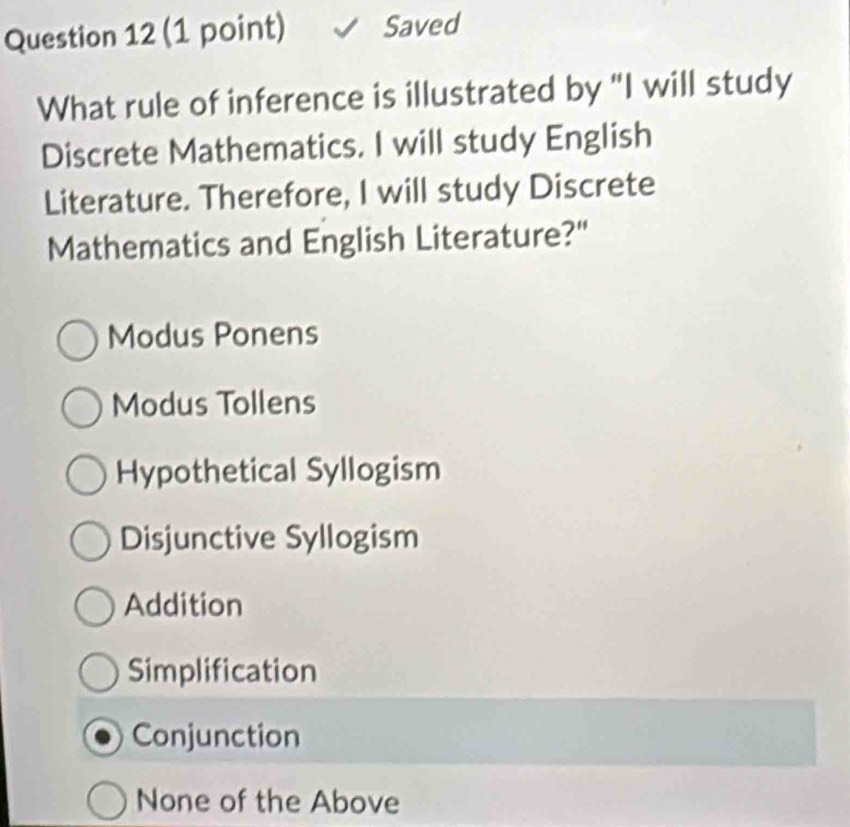 Saved
What rule of inference is illustrated by "I will study
Discrete Mathematics. I will study English
Literature. Therefore, I will study Discrete
Mathematics and English Literature?"
Modus Ponens
Modus Tollens
Hypothetical Syllogism
Disjunctive Syllogism
Addition
Simplification
Conjunction
None of the Above