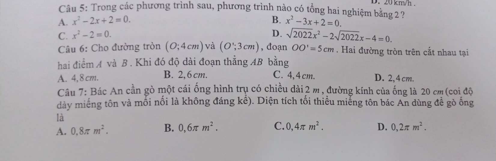 20 km/h.
Câu 5: Trong các phương trình sau, phương trình nào có tổng hai nghiệm bằng 2 ?
A. x^2-2x+2=0. B. x^2-3x+2=0.
C. x^2-2=0. D. sqrt(2022)x^2-2sqrt(2022)x-4=0. 
Câu 6: Cho đường tròn (0;4cm) và (O';3cm) , đoạn OO'=5cm. Hai đường tròn trên cắt nhau tại
hai điểm A và B . Khi đó độ dài đoạn thắng AB bằng
B. 2,6 cm. C. 4, 4cm.
A. 4,8 cm. D. 2,4 cm.
Câu 7: Bác An cần gò một cái ống hình trụ có chiều dài 2 m, đường kính của ống là 20 cm (coi độ
dày miếng tôn và mối nổi là không đáng khat en. Diện tích tối thiểu miếng tôn bác An dùng đề gò ống
là
B. 0,6π m^2. C. D. 0,2π m^2.
A. 0,8π m^2. 0,4π m^2.