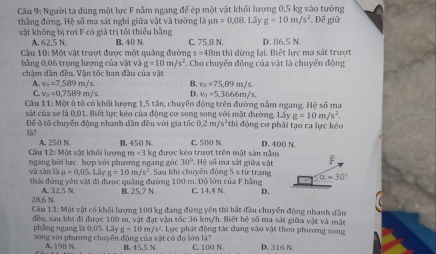 Người ta dùng một lực F nằm ngang để ép một vật khối lượng 0,5 kg vào tường
thẳng đứng. Hệ số ma sát nghỉ giữa vật và tường là mu n=0,08. Lấy g=10m/s^2. Để giữ
vật không bị rơi F có giá trị tối thiểu bằng
A. 62,5 N. B. 40 N. C. 75,8 N. D. 86,5 N.
Câu 10: Một vật trượt được một quãng đường s=48m thì dừng lại. Biết lực ma sát trượt
bằng 0,06 trọng lượng của vật và g=10m/s^2. Cho chuyển động của vật là chuyển động
chậm dần đều. Vận tốc ban đầu của vật
A. v_0=7,589m/s. B. v_0=75,89m/s.
C. v_0=0,7589m/s. D. v_0=5,3666m/s.
Câu 11: Một ô tô có khối lượng 1,5 tấn, chuyển động trên đường nằm ngang. Hệ số ma
sát của xe là 0,01. Biết lực kéo của động cơ song song với mặt đường. Lấy g=10m/s^2.
Để ô tô chuyển động nhanh dần đều với gia tốc 0,2m/s^2 thì động cơ phải tạo ra lực kéo
là?
A. 250 N. B. 450 N. C. 500 N. D. 400 N.
Câu 12: Một vật khối lượng m=3 kg được kéo trượt trên mặt sàn nằm
ngang bởi lực hợp với phương ngang góc 30° * Hệ số ma sát giữa vật
F
và sàn là mu =0,05. Lấy g=10m/s^2. Sau khi chuyển động 5 s từ trạng
thái đứng yên vật đi được quãng đường 100 m. Độ lớn của F bằng
alpha =30°
A. 32,5 N. B. 25,7 N. C. 14,4 N. D.
28,6 N.
Câu 13: Một vật có khối lượng 100 kg đang đứng yên thì bắt đầu chuyển động nhanh dần
đều, sau khi đi được 100 m, vật đạt vận tốc 36 km/h. Biết hệ số ma sát giữa vật và mặt
phẳng ngang là 0,05. Lấy g=10m/s^2. Lực phát động tác dụng vào vật theo phương song
song với phương chuyển động của vật có đọ lớn là?
A. 198 N. B. 45,5 N. C. 100 N. D. 316 N.