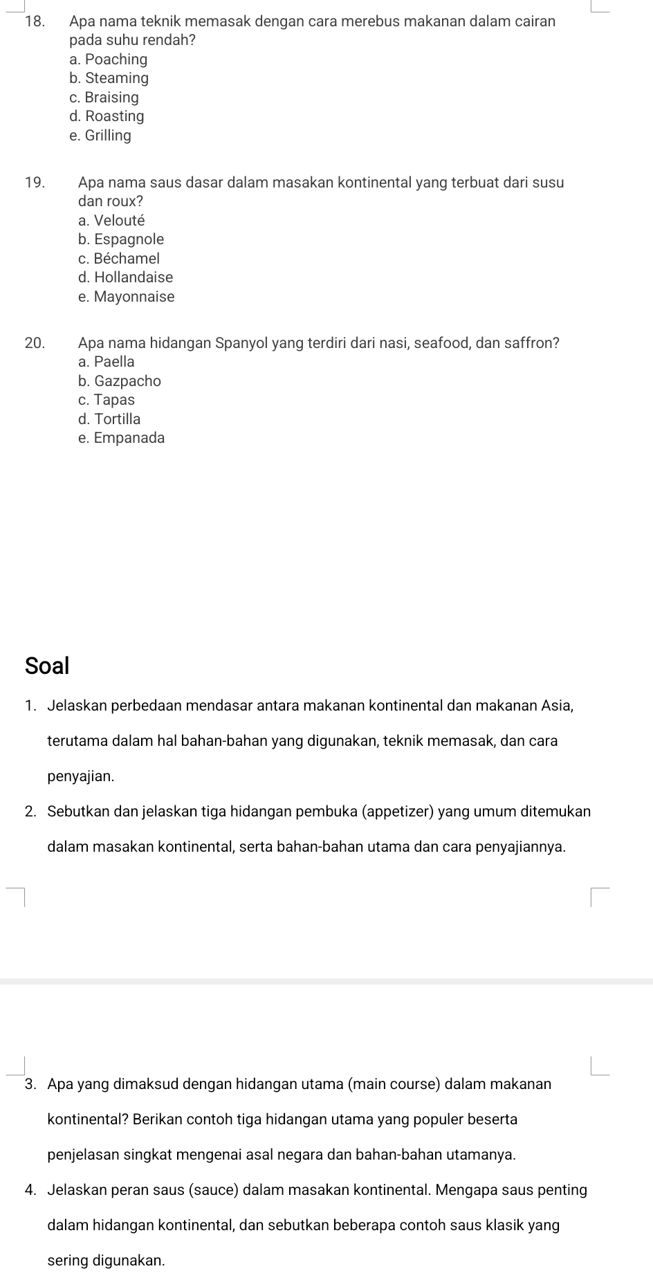 Apa nama teknik memasak dengan cara merebus makanan dalam cairan
pada suhu rendah?
a. Poaching
b. Steaming
c. Braising
d. Roasting
e. Grilling
19. Apa nama saus dasar dalam masakan kontinental yang terbuat dari susu
dan roux?
a. Velouté
b. Espagnole
c. Béchamel
d. Hollandaise
e. Mayonnaise
20. Apa nama hidangan Spanyol yang terdiri dari nasi, seafood, dan saffron?
a. Paella
b. Gazpacho
c. Tapas
d. Tortilla
e. Empanada
Soal
1. Jelaskan perbedaan mendasar antara makanan kontinental dan makanan Asia,
terutama dalam hal bahan-bahan yang digunakan, teknik memasak, dan cara
penyajian.
2. Sebutkan dan jelaskan tiga hidangan pembuka (appetizer) yang umum ditemukan
dalam masakan kontinental, serta bahan-bahan utama dan cara penyajiannya.
3. Apa yang dimaksud dengan hidangan utama (main course) dalam makanan
kontinental? Berikan contoh tiga hidangan utama yang populer beserta
penjelasan singkat mengenai asal negara dan bahan-bahan utamanya.
4. Jelaskan peran saus (sauce) dalam masakan kontinental. Mengapa saus penting
dalam hidangan kontinental, dan sebutkan beberapa contoh saus klasik yang
sering digunakan.