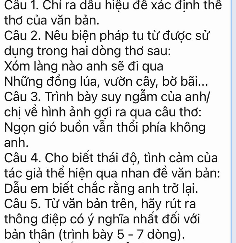 Chỉ ra dầu hiệu đề xác định thể 
thơ của văn bản. 
Câu 2. Nêu biện pháp tu từ được sử 
dụng trong hai dòng thơ sau: 
Xóm làng nào anh sẽ đi qua 
Những đồng lúa, vườn cây, bờ bãi... 
Câu 3. Trình bày suy ngẫm của anh/ 
chị về hình ảnh gợi ra qua câu thơ: 
Ngọn gió buồn vẫn thổi phía không 
anh. 
Câu 4. Cho biết thái độ, tình cảm của 
tác giả thể hiện qua nhan đề văn bản: 
Dẫu em biết chắc rằng anh trở lại. 
Câu 5. Từ văn bản trên, hãy rút ra 
thông điệp có ý nghĩa nhất đối với 
bản thân (trình bày 5 - 7 dòng).