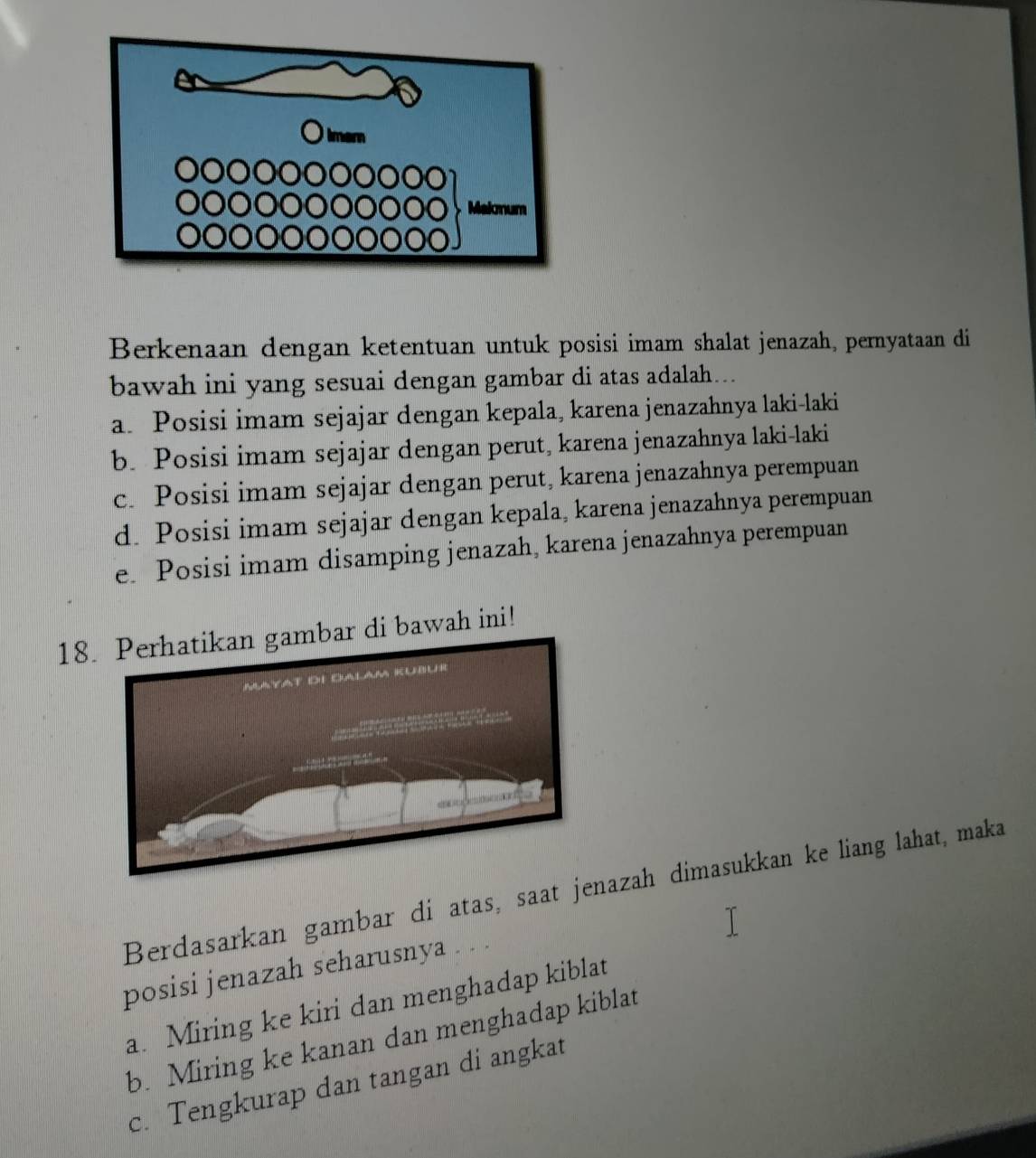 Berkenaan dengan ketentuan untuk posisi imam shalat jenazah, pernyataan di
bawah ini yang sesuai dengan gambar di atas adalah..
a. Posisi imam sejajar dengan kepala, karena jenazahnya laki-laki
b. Posisi imam sejajar dengan perut, karena jenazahnya laki-laki
c. Posisi imam sejajar dengan perut, karena jenazahnya perempuan
d. Posisi imam sejajar dengan kepala, karena jenazahnya perempuan
e. Posisi imam disamping jenazah, karena jenazahnya perempuan
18r di bawah ini!
Berdasarkan gambar di atas, saat jeazah dimasukkan ke liang lahat, maka
posisi jenazah seharusnya
a. Miring ke kiri dan menghadap kiblat
b. Miring ke kanan dan menghadap kiblat
c. Tengkurap dan tangan di angkat