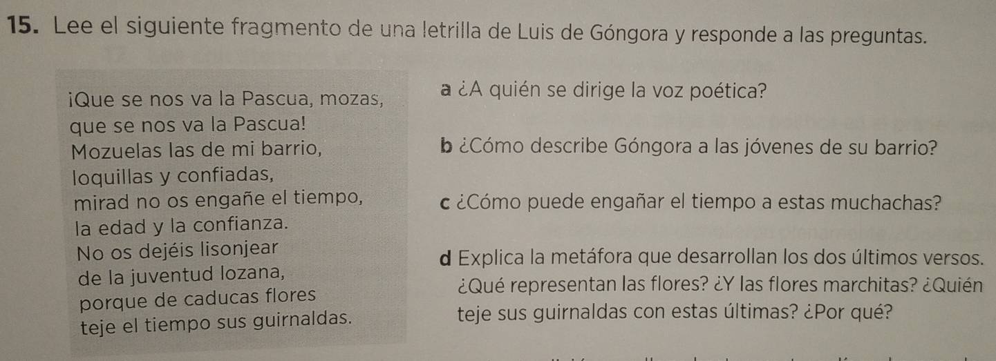 Lee el siguiente fragmento de una letrilla de Luis de Góngora y responde a las preguntas. 
¡Que se nos va la Pascua, mozas, a ¿A quién se dirige la voz poética? 
que se nos va la Pascua! 
Mozuelas las de mi barrio, ¿Cómo describe Góngora a las jóvenes de su barrio? 
loquillas y confiadas, 
mirad no os engañe el tiempo, c ¿Cómo puede engañar el tiempo a estas muchachas? 
la edad y la confianza. 
No os dejéis lisonjear d Explica la metáfora que desarrollan los dos últimos versos. 
de la juventud lozana, 
porque de caducas flores 
¿Qué representan las flores? ¿Y las flores marchitas? ¿Quién 
teje el tiempo sus guirnaldas. 
teje sus guirnaldas con estas últimas? ¿Por qué?