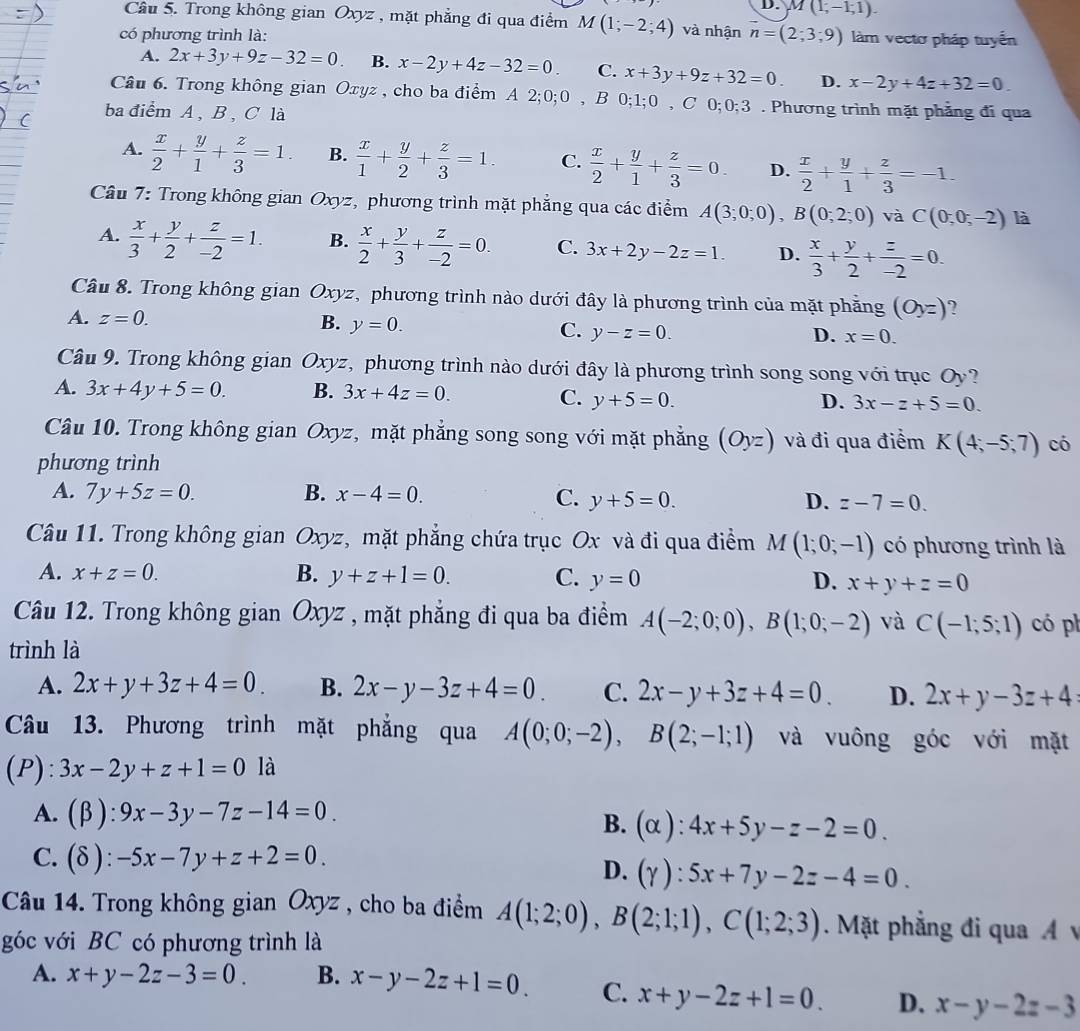 D. M(1;-1;1).
Câu 5. Trong không gian Oxyz , mặt phẳng đi qua điểm M(1;-2;4) và nhận vector n=(2;3;9)
có phương trình là: làm vectơ pháp tuyển
A. 2x+3y+9z-32=0. B. x-2y+4z-32=0. C. x+3y+9z+32=0. D. x-2y+4z+32=0.
Câu 6. Trong không gian Oxyz , cho ba điểm A 2;0;0 , B 0;1;0 , C 0;0;3 . Phương trình mặt phẳng đi qua
ba điểm A , B , C là
A.  x/2 + y/1 + z/3 =1. B.  x/1 + y/2 + z/3 =1. C.  x/2 + y/1 + z/3 =0 D.  x/2 + y/1 + z/3 =-1.
Câu 7: Trong không gian Oxyz, phương trình mặt phẳng qua các điểm A(3;0;0),B(0;2;0) và C(0,0;-2) là
A.  x/3 + y/2 + z/-2 =1. B.  x/2 + y/3 + z/-2 =0. C. 3x+2y-2z=1. D.  x/3 + y/2 + z/-2 =0.
Câu 8. Trong không gian Oxyz, phương trình nào dưới đây là phương trình của mặt phăng (Oyz) ?
A. z=0. B. y=0. C. y-z=0.
D. x=0.
Câu 9. Trong không gian Oxyz, phương trình nào dưới đây là phương trình song song với trục Oy
A. 3x+4y+5=0. B. 3x+4z=0.
C. y+5=0. D. 3x-z+5=0.
Câu 10. Trong không gian Oxyz, mặt phẳng song song với mặt phẳng (Oyz) và đi qua điểm K(4;-5;7) có
phương trình
A. 7y+5z=0. B. x-4=0. C. y+5=0. D. z-7=0.
Câu 11. Trong không gian Oxyz, mặt phẳng chứa trục Ox và đi qua điểm M(1;0;-1) có phương trình là
A. x+z=0. B. y+z+1=0. C. y=0 D. x+y+z=0
Câu 12. Trong không gian Oxyz , mặt phẳng đi qua ba điểm A(-2;0;0),B(1;0;-2) và C(-1;5;1) có ph
trình là
A. 2x+y+3z+4=0. B. 2x-y-3z+4=0. C. 2x-y+3z+4=0. D. 2x+y-3z+4
Câu 13. Phương trình mặt phẳng qua A(0;0;-2),B(2;-1;1) và vuông góc với mặt
(P): 3x-2y+z+1=0 là
A. (beta ):9x-3y-7z-14=0.
B. (alpha ):4x+5y-z-2=0.
C. (delta ):-5x-7y+z+2=0.
D. (Y):5x+7y-2z-4=0.
Câu 14. Trong không gian Oxyz , cho ba điểm A(1;2;0),B(2;1;1),C(1;2;3).  Mặt phẳng đi qua A v
góc với BC có phương trình là
A. x+y-2z-3=0 B. x-y-2z+1=0. C. x+y-2z+1=0. D. x-y-2z-3