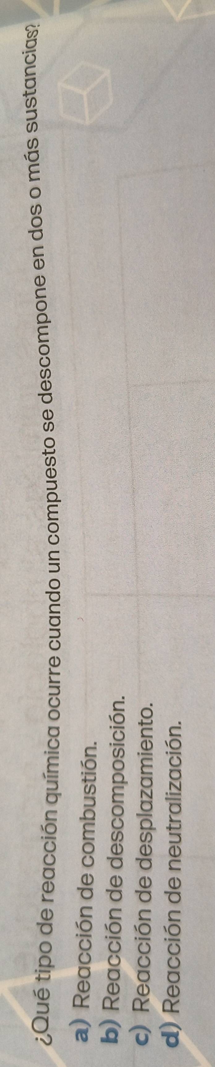 ¿Qué tipo de reacción química ocurre cuando un compuesto se descompone en dos o más sustancias?
a) Reacción de combustión.
b) Reacción de descomposición.
c) Reacción de desplazamiento.
d) Reacción de neutralización.