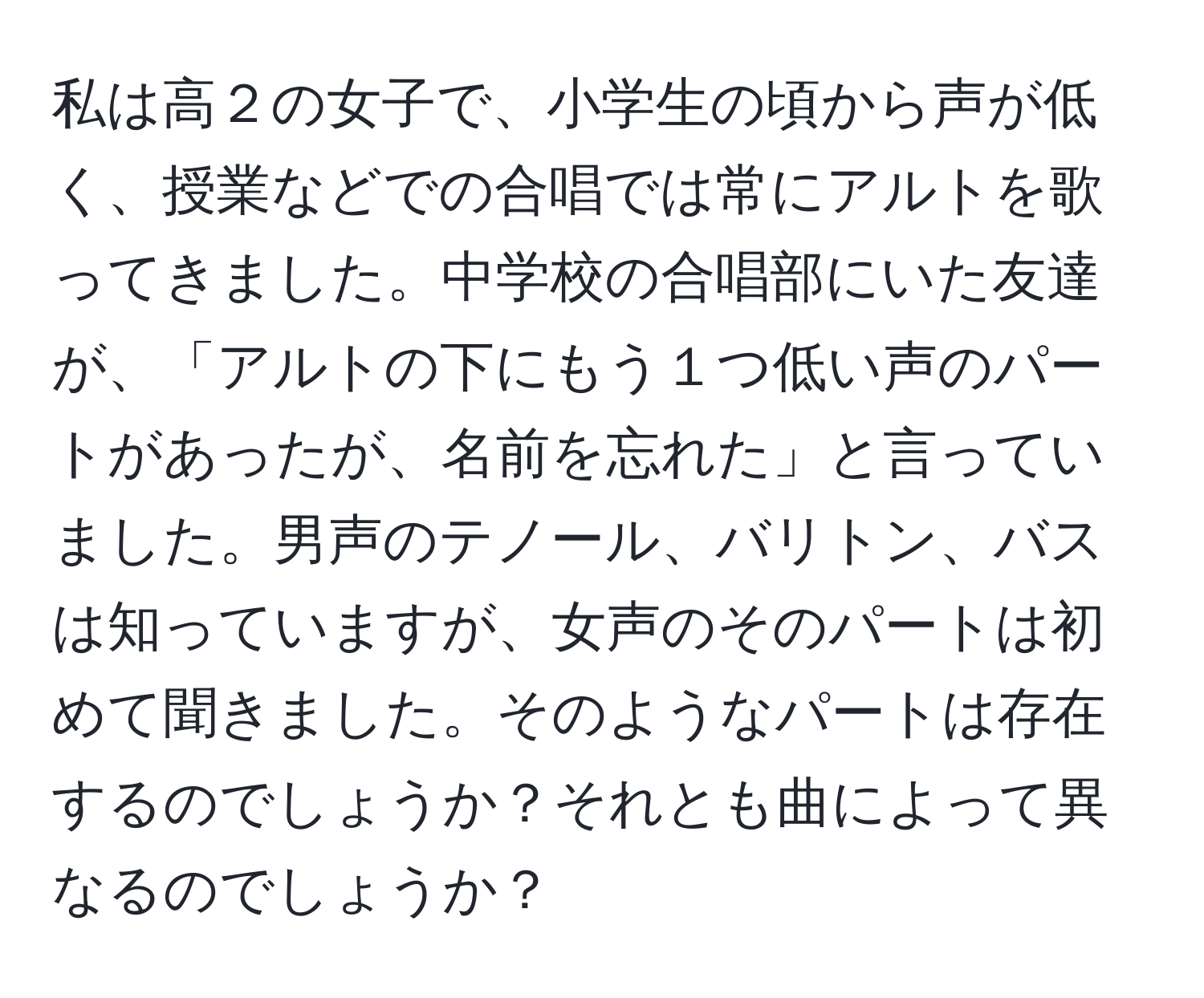 私は高２の女子で、小学生の頃から声が低く、授業などでの合唱では常にアルトを歌ってきました。中学校の合唱部にいた友達が、「アルトの下にもう１つ低い声のパートがあったが、名前を忘れた」と言っていました。男声のテノール、バリトン、バスは知っていますが、女声のそのパートは初めて聞きました。そのようなパートは存在するのでしょうか？それとも曲によって異なるのでしょうか？