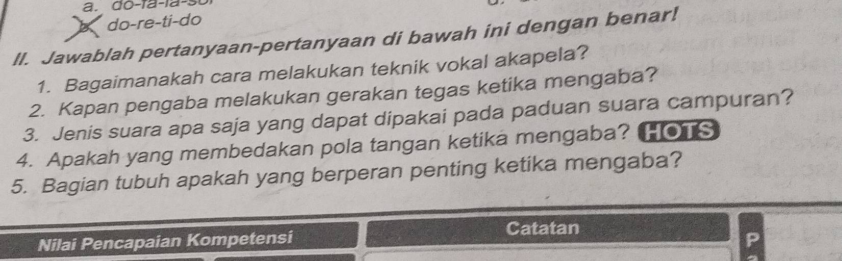 do-ïa-la-sʊ 
b do-re-ti-do 
ll. Jawablah pertanyaan-pertanyaan di bawah ini dengan benar! 
1. Bagaimanakah cara melakukan teknik vokal akapela? 
2. Kapan pengaba melakukan gerakan tegas ketika mengaba? 
3. Jenis suara apa saja yang dapat dipakai pada paduan suara campuran? 
4. Apakah yang membedakan pola tangan ketika mengaba? HOTS 
5. Bagian tubuh apakah yang berperan penting ketika mengaba? 
Catatan 
Nilai Pencapaian Kompetensi