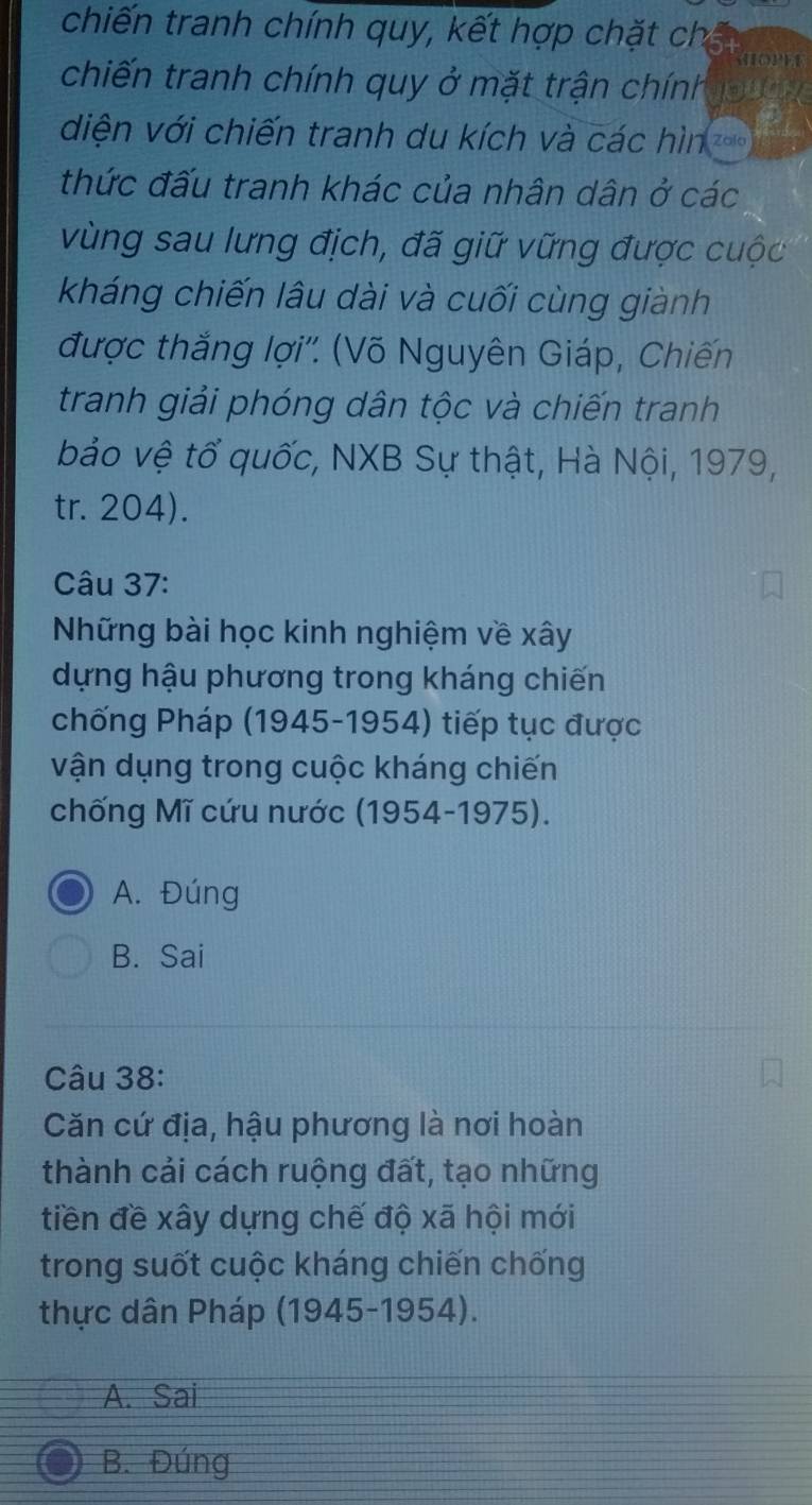 chiến tranh chính quy, kết hợp chặt ch
noPe
chiến tranh chính quy ở mặt trận chính
diện với chiến tranh du kích và các hìn
thức đấu tranh khác của nhân dân ở các
vùng sau lưng địch, đã giữ vững được cuộc
kháng chiến lâu dài và cuối cùng giành
được thắng lợi''. (Võ Nguyên Giáp, Chiến
tranh giải phóng dân tộc và chiến tranh
bảo vệ tổ quốc, NXB Sự thật, Hà Nội, 1979,
tr. 204).
Câu 37:
Những bài học kinh nghiệm về xây
dựng hậu phương trong kháng chiến
chống Pháp (1945-1954) tiếp tục được
vận dụng trong cuộc kháng chiến
chống Mĩ cứu nước (1954-1975).
A. Đúng
B. Sai
Câu 38:
Căn cứ địa, hậu phương là nơi hoàn
thành cải cách ruộng đất, tạo những
tiền đề xây dựng chế độ xã hội mới
trong suốt cuộc kháng chiến chống
thực dân Pháp (1945-1954).
A. Sai
B. Đúng