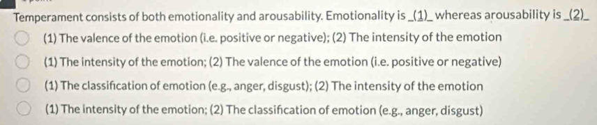 Temperament consists of both emotionality and arousability. Emotionality is _(1)__ whereas arousability is _(2)_ 
(1) The valence of the emotion (i.e. positive or negative); (2) The intensity of the emotion 
(1) The intensity of the emotion; (2) The valence of the emotion (i.e. positive or negative) 
(1) The classifcation of emotion (e.g., anger, disgust); (2) The intensity of the emotion 
(1) The intensity of the emotion; (2) The classifcation of emotion (e.g., anger, disgust)