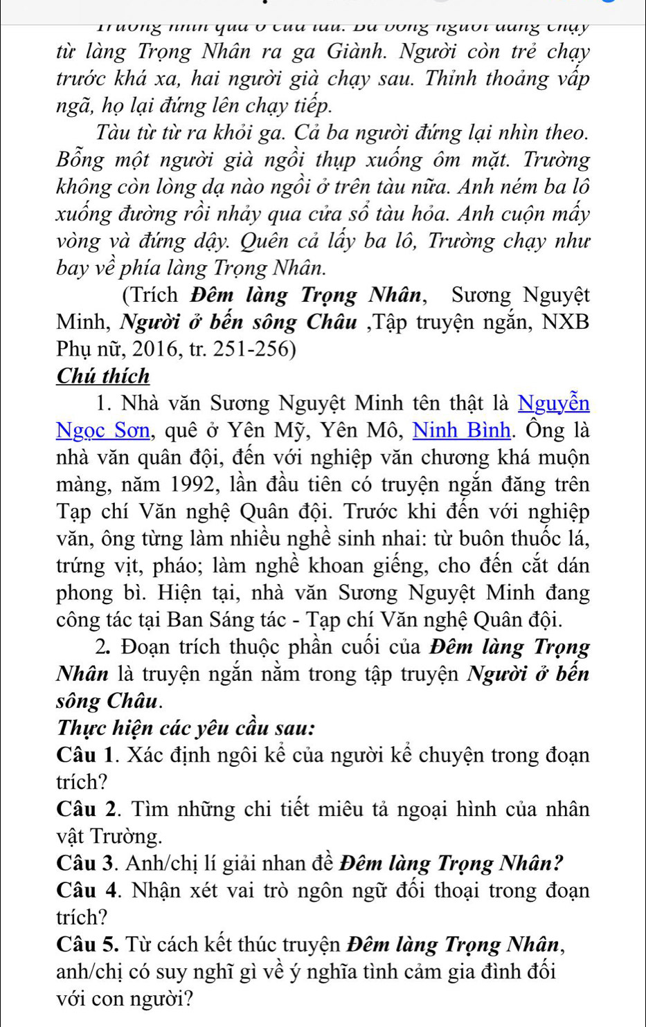 ô ng nhin qua ở của tau. Bà bóng người dang chạy 
từ làng Trọng Nhân ra ga Giành. Người còn trẻ chạy
trước khá xa, hai người già chạy sau. Thỉnh thoảng vấp
ngã, họ lại đứng lên chạy tiếp.
Tàu từ từ ra khỏi ga. Cả ba người đứng lại nhìn theo.
Bỗng một người già ngồi thụp xuống ôm mặt. Trường
không còn lòng dạ nào ngồi ở trên tàu nữa. Anh ném ba lô
xuống đường rồi nhảy qua cửa sổ tàu hỏa. Anh cuộn mấy
vòng và đứng dậy. Quên cả lấy ba lô, Trường chạy như
bay về phía làng Trọng Nhân.
(Trích Đêm làng Trọng Nhân, Sương Nguyệt
Minh, Người ở bến sông Châu ,Tập truyện ngắn, NXB
Phụ nữ, 2016, tr. 251-256)
Chú thích
1. Nhà văn Sương Nguyệt Minh tên thật là Nguyễn
Ngọc Sơn, quê ở Yên Mỹ, Yên Mô, Ninh Bình. Ông là
nhà văn quân đội, đến với nghiệp văn chương khá muộn
màng, năm 1992, lần đầu tiên có truyện ngắn đăng trên
Tạp chí Văn nghệ Quân đội. Trước khi đến với nghiệp
văn, ông từng làm nhiều nghề sinh nhai: từ buôn thuốc lá,
trứng vịt, pháo; làm nghề khoan giếng, cho đến cắt dán
phong bì. Hiện tại, nhà văn Sương Nguyệt Minh đang
công tác tại Ban Sáng tác - Tạp chí Văn nghệ Quân đội.
2. Đoạn trích thuộc phần cuối của Đêm làng Trọng
Nhân là truyện ngắn nằm trong tập truyện Người ở bến
sông Châu.
Thực hiện các yêu cầu sau:
Câu 1. Xác định ngôi kể của người kể chuyện trong đoạn
trích?
Câu 2. Tìm những chi tiết miêu tả ngoại hình của nhân
vật Trường.
Câu 3. Anh/chị lí giải nhan đề Đêm làng Trọng Nhân?
Câu 4. Nhận xét vai trò ngôn ngữ đối thoại trong đoạn
trích?
Câu 5. Từ cách kết thúc truyện Đêm làng Trọng Nhân,
anh/chị có suy nghĩ gì về ý nghĩa tình cảm gia đình đối
với con người?