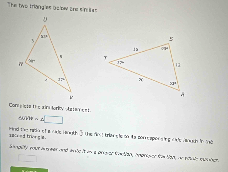 The two triangles below are similar.
Complete the similarity statement.
△ UVW
second triangle. Find the ratio of a side length in the first triangle to its corresponding side length in the
Simplify your answer and write it as a proper fraction, improper fraction, or whole number.
Cubm