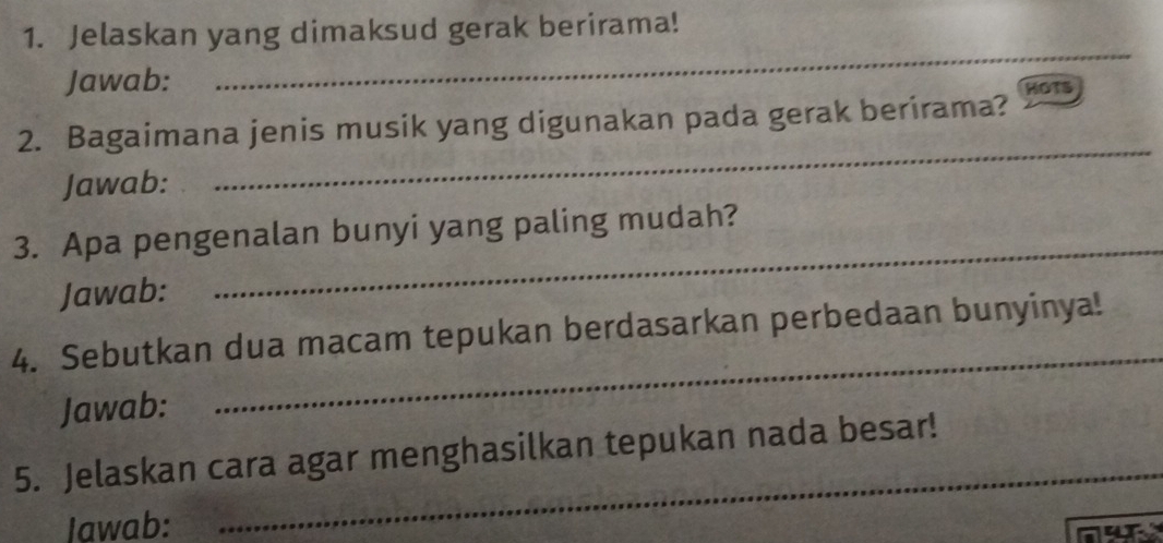 Jelaskan yang dimaksud gerak berirama! 
Jawab: 
_ 
2. Bagaimana jenis musik yang digunakan pada gerak berirama? HOTS 
Jawab: 
_ 
3. Apa pengenalan bunyi yang paling mudah? 
Jawab: 
_ 
_ 
4. Sebutkan dua macam tepukan berdasarkan perbedaan bunyinya! 
Jawab: 
_ 
5. Jelaskan cara agar menghasilkan tepukan nada besar! 
Iawab: