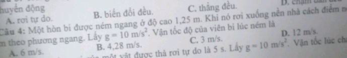 huyển động B. biến đổi đều. C. thẳng đều. D. chạm da
A. rơi tự do.
Câu 4: Một hòn bi được ném ngang ở độ cao 1,25 m. Khỉ nó rơi xuống nền nhà cách điểm n
D. 12 m/s.
m theo phương ngang. Lấy g=10m/s^2. Vận tốc độ của viên bi lúc ném là
A. 6 m/s. B. 4,28 m/s. C. 3 m/s.
một vật đựợc thả rơi tự do là 5 s. Lây g=10m/s^2. Vận tốc lúc ch