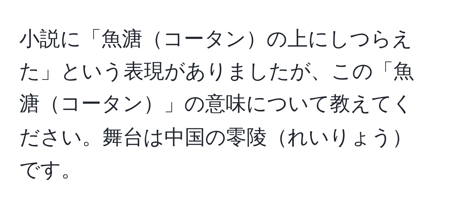 小説に「魚溏コータンの上にしつらえた」という表現がありましたが、この「魚溏コータン」の意味について教えてください。舞台は中国の零陵れいりょうです。