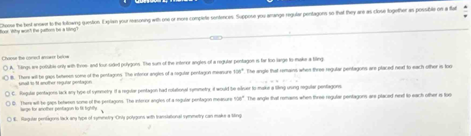 Choose the best answer to the following question. Explain your reasoning with one or more complete sentences. Suppose you arrange regular pentagons so that they are as close fogether as possible on a flat
floor. Why won't the pattern be a tiling?
Choose the correct answer below
A. Tilings are possible only with three- and four-sided polygons. The sum of the interior angles of a regular pentagon is far too large to make a tiling
B. There will be gaps between some of the pentagons The interior angles of a regular pentagon measure 108°. The angle that remains when three regular pentagons are placed next to each other is foo
small to fit another regular pentagon.
C. Regulai pentagons lack any type of symmetry. If a regular pentagon had rotational symmetry, if would be easier to make a tiling using regular pentagons
D. There will be gaps between some of the pentagons. The inferior angles of a regular pentagon measure 108° The angle that remains when three regular pentagons are placed next to each other is too
large for another pentagon to fit tightly.
E. Regular pentagons lack any type of symmetry Only polygons with translational symmetry can make a tiling