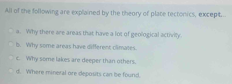 All of the following are explained by the theory of plate tectonics, except...
a. Why there are areas that have a lot of geological activity.
b. Why some areas have different climates.
c. Why some lakes are deeper than others.
d. Where mineral ore deposits can be found.