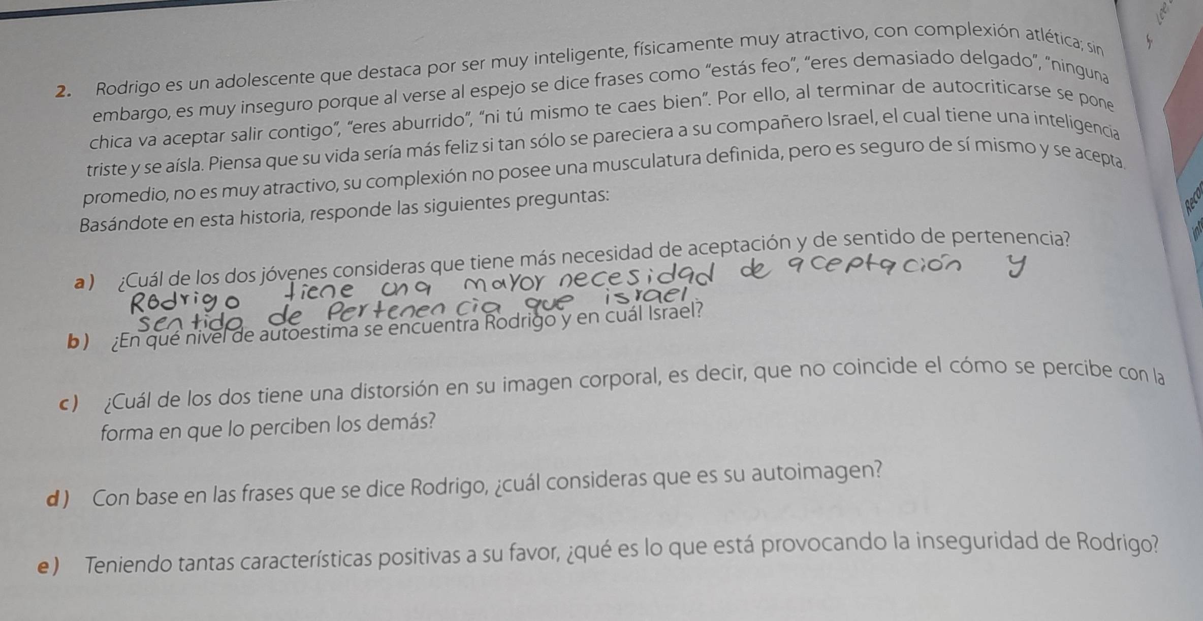 Rodrigo es un adolescente que destaca por ser muy inteligente, físicamente muy atractivo, con complexión atlética; sin 
embargo, es muy inseguro porque al verse al espejo se dice frases como “estás feo”, “eres demasiado delgado”, “ninguna 
chica va aceptar salir contigo”, “eres aburrido”, “ni tú mismo te caes bien”. Por ello, al terminar de autocriticarse se pone 
triste y se aísla. Piensa que su vida sería más feliz si tan sólo se pareciera a su compañero Israel, el cual tiene una inteligencia 
promedio, no es muy atractivo, su complexión no posee una musculatura definida, pero es seguro de sí mismo y se acepta. 
Basándote en esta historia, responde las siguientes preguntas: 
geC 
a ) ¿Cuál de los dos jóvenes consideras que tiene más necesidad de aceptación y de sentido de pertenencia? 
b) En qué nivel de autoestima se encuentra Rodrigo y en cuál Israel? 
c) ¿Cuál de los dos tiene una distorsión en su imagen corporal, es decir, que no coincide el cómo se percibe con la 
forma en que lo perciben los demás? 
d) Con base en las frases que se dice Rodrigo, ¿cuál consideras que es su autoimagen? 
e ) Teniendo tantas características positivas a su favor, ¿qué es lo que está provocando la inseguridad de Rodrigo?