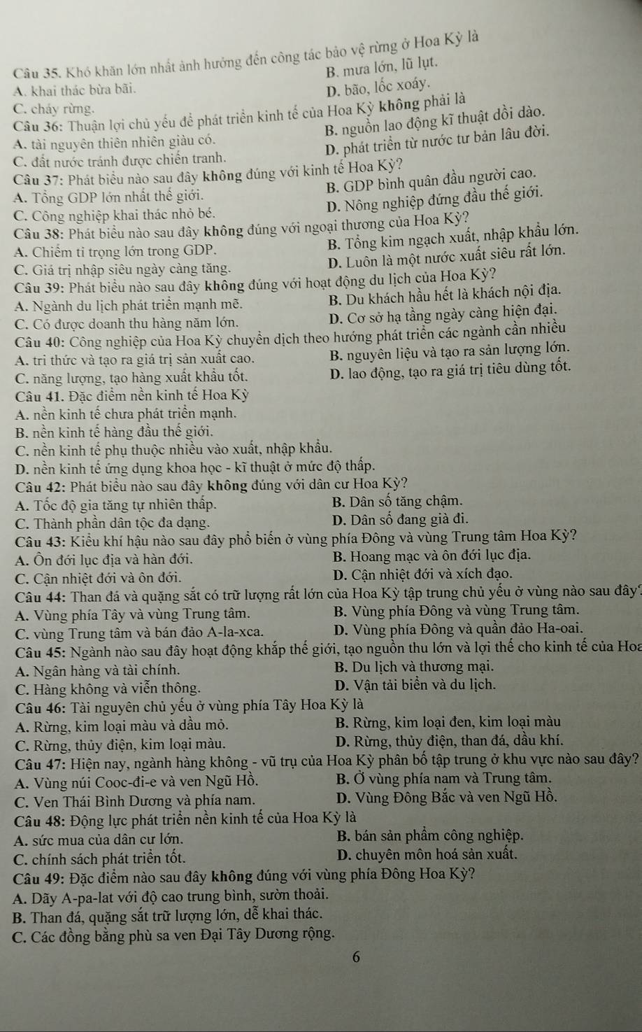 Khó khăn lớn nhất ảnh hưởng đến công tác bảo vệ rừng ở Hoa Kỳ là
B. mưa lớn, lũ lụt.
A. khai thác bừa bãi.
D. bão, lốc xoáy.
C. cháy rừng.
Câu 36: Thuận lợi chủ yếu để phát triển kinh tế của Hoa Kỳ không phải là
B. nguồn lao động kĩ thuật dồi dào.
A. tài nguyên thiên nhiên giàu có.
D. phát triển từ nước tư bản lâu đời.
C. đất nước tránh được chiến tranh.
Câu 37: Phát biểu nào sau đây không đúng với kinh tế Hoa Kỳ?
B. GDP bình quân đầu người cao.
A. Tổng GDP lớn nhất thế giới.
D. Nông nghiệp đứng đầu thế giới.
C. Công nghiệp khai thác nhỏ bé.
Câu 38: Phát biểu nào sau đây không đúng với ngoại thương của Hoa Kỳ?
A. Chiếm ti trọng lớn trong GDP.
B. Tổng kim ngạch xuất, nhập khẩu lớn.
D. Luôn là một nước xuất siêu rất lớn.
C. Giá trị nhập siêu ngày càng tăng.
Câu 39: Phát biểu nào sau đây không đúng với hoạt động du lịch của Hoa Kỳ?
A. Ngành du lịch phát triển mạnh mẽ. B. Du khách hầu hết là khách nội địa.
C. Có được doanh thu hàng năm lớn. D. Cơ sở hạ tầng ngày càng hiện đại.
Câu 40: Công nghiệp của Hoa Kỳ chuyền dịch theo hướng phát triển các ngành cần nhiều
A. tri thức và tạo ra giá trị sản xuất cao. B. nguyên liệu và tạo ra sản lượng lớn.
C. năng lượng, tạo hàng xuất khẩu tốt. D. lao động, tạo ra giá trị tiêu dùng tốt.
Câu 41. Đặc điểm nền kinh tế Hoa Kỳ
A. nền kinh tế chưa phát triển mạnh.
B. nền kinh tế hàng đầu thế giới.
C. nền kinh tế phụ thuộc nhiều vào xuất, nhập khẩu.
D. nền kinh tế ứng dụng khoa học - kĩ thuật ở mức độ thấp.
Câu 42: Phát biểu nào sau đây không đúng với dân cư Hoa Kỳ?
A. Tốc độ gia tăng tự nhiên thấp. B. Dân số tăng chậm.
C. Thành phần dân tộc đa dạng. D. Dân số đang già đi.
Câu 43: Kiểu khí hậu nào sau đây phổ biến ở vùng phía Đông và vùng Trung tâm Hoa Kỳ?
A. Ôn đới lục địa và hàn đới. B. Hoang mạc và ôn đới lục địa.
C. Cận nhiệt đới và ôn đới. D. Cận nhiệt đới và xích đạo.
Câu 44: Than đá và quặng sắt có trữ lượng rất lớn của Hoa Kỳ tập trung chủ yếu ở vùng nào sau đây?
A. Vùng phía Tây và vùng Trung tâm.  B. Vùng phía Đông và vùng Trung tâm.
C. vùng Trung tâm và bán đảo A-la-xca. D. Vùng phía Đông và quần đảo Ha-oai.
Câu 45: Ngành nào sau đây hoạt động khắp thế giới, tạo nguồn thu lớn và lợi thế cho kinh tế của Hoa
A. Ngân hàng và tài chính.  B. Du lịch và thương mại.
C. Hàng không và viễn thông. D. Vận tải biển và du lịch.
Câu 46: Tài nguyên chủ yếu ở vùng phía Tây Hoa Kỳ là
A. Rừng, kim loại màu và dầu mỏ.  B. Rừng, kim loại đen, kim loại màu
C. Rừng, thủy điện, kim loại màu. D. Rừng, thủy điện, than đá, dầu khí.
Câu 47: Hiện nay, ngành hàng không - vũ trụ của Hoa Kỳ phân bố tập trung ở khu vực nào sau đây?
A. Vùng núi Cooc-đi-e và ven Ngũ Hồ. B. Ở vùng phía nam và Trung tâm.
C. Ven Thái Bình Dương và phía nam. D. Vùng Đông Bắc và ven Ngũ Hồ.
Câu 48: Động lực phát triển nền kinh tế của Hoa Kỳ là
A. sức mua của dân cư lớn. B. bán sản phầm công nghiệp.
C. chính sách phát triền tốt. D. chuyên môn hoá sản xuất.
Câu 49: Đặc điểm nào sau đây không đúng với vùng phía Đông Hoa Kỳ?
A. Dãy A-pa-lat với độ cao trung bình, sườn thoải.
B. Than đá, quặng sắt trữ lượng lớn, dễ khai thác.
C. Các đồng bằng phù sa ven Đại Tây Dương rộng.
6