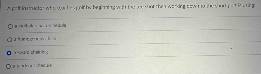 A golf instructor who teaches golf by beginning with the tee shot then working down to the short putt is using:
a multiple-chain schedule
a homogenous chain
forward chaining
a tandem schedule