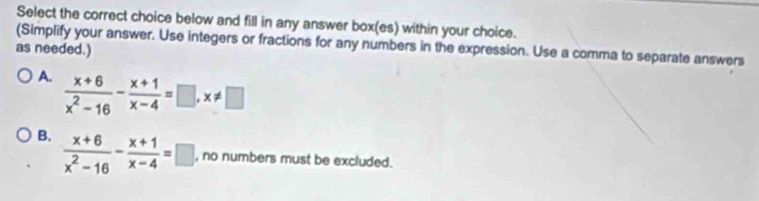 Select the correct choice below and fill in any answer box(es) within your choice.
(Simplify your answer. Use integers or fractions for any numbers in the expression. Use a comma to separate answers
as needed.)
A.  (x+6)/x^2-16 - (x+1)/x-4 =□ , x!= □
B.  (x+6)/x^2-16 - (x+1)/x-4 =□ , no numbers must be excluded.