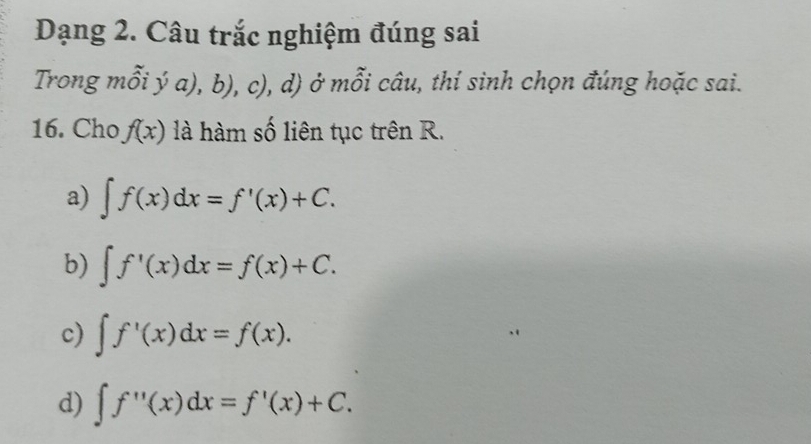 Dạng 2. Câu trắc nghiệm đúng sai
Trong mỗi ý a), b), c), d) ở mỗi câu, thí sinh chọn đúng hoặc sai.
16. Cho f(x) là hàm số liên tục trên R.
a) ∈t f(x)dx=f'(x)+C.
b) ∈t f'(x)dx=f(x)+C.
c) ∈t f'(x)dx=f(x).
d) ∈t f''(x)dx=f'(x)+C.