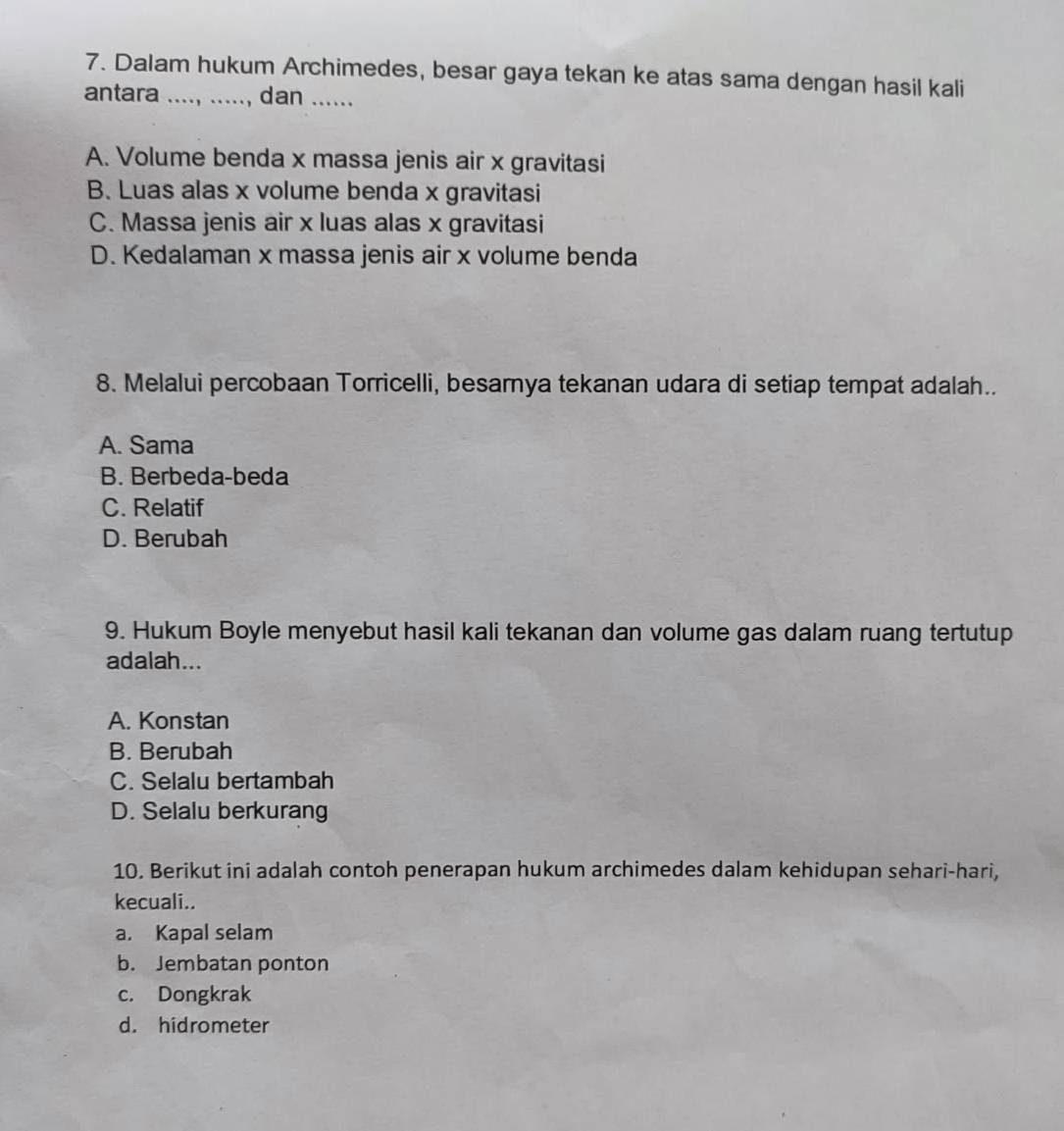 Dalam hukum Archimedes, besar gaya tekan ke atas sama dengan hasil kali
antara _, dan _
A. Volume benda x massa jenis air x gravitasi
B. Luas alas x volume benda x gravitasi
C. Massa jenis air x luas alas x gravitasi
D. Kedalaman x massa jenis air x volume benda
8. Melalui percobaan Torricelli, besarya tekanan udara di setiap tempat adalah..
A. Sama
B. Berbeda-beda
C. Relatif
D. Berubah
9. Hukum Boyle menyebut hasil kali tekanan dan volume gas dalam ruang tertutup
adalah...
A. Konstan
B. Berubah
C. Selalu bertambah
D. Selalu berkurang
10. Berikut ini adalah contoh penerapan hukum archimedes dalam kehidupan sehari-hari,
kecuali..
a. Kapal selam
b. Jembatan ponton
c. Dongkrak
d. hidrometer