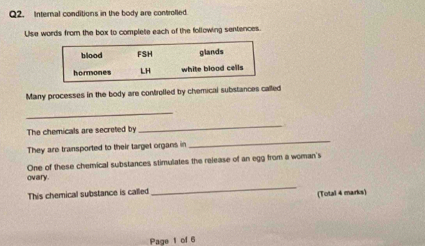 Internal conditions in the body are controlled 
Use words from the box to complete each of the following sentences. 
Many processes in the body are controlled by chemical substances called 
_ 
The chemicals are secreted by _. 
They are transported to their target organs in 
_ 
One of these chemical substances stimulates the release of an egg from a woman's 
ovary. 
This chemical substance is called 
_ 
(Total 4 marks) 
Page 1 of 6