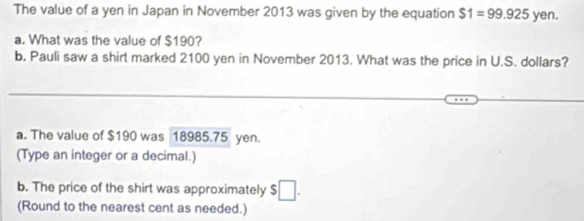 The value of a yen in Japan in November 2013 was given by the equation $1=99.925 yen. 
a. What was the value of $190? 
b. Pauli saw a shirt marked 2100 yen in November 2013. What was the price in U.S. dollars? 
a. The value of $190 was 18985.75 yen. 
(Type an integer or a decimal.) 
b. The price of the shirt was approximately $
(Round to the nearest cent as needed.)