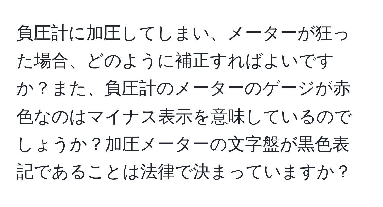 負圧計に加圧してしまい、メーターが狂った場合、どのように補正すればよいですか？また、負圧計のメーターのゲージが赤色なのはマイナス表示を意味しているのでしょうか？加圧メーターの文字盤が黒色表記であることは法律で決まっていますか？