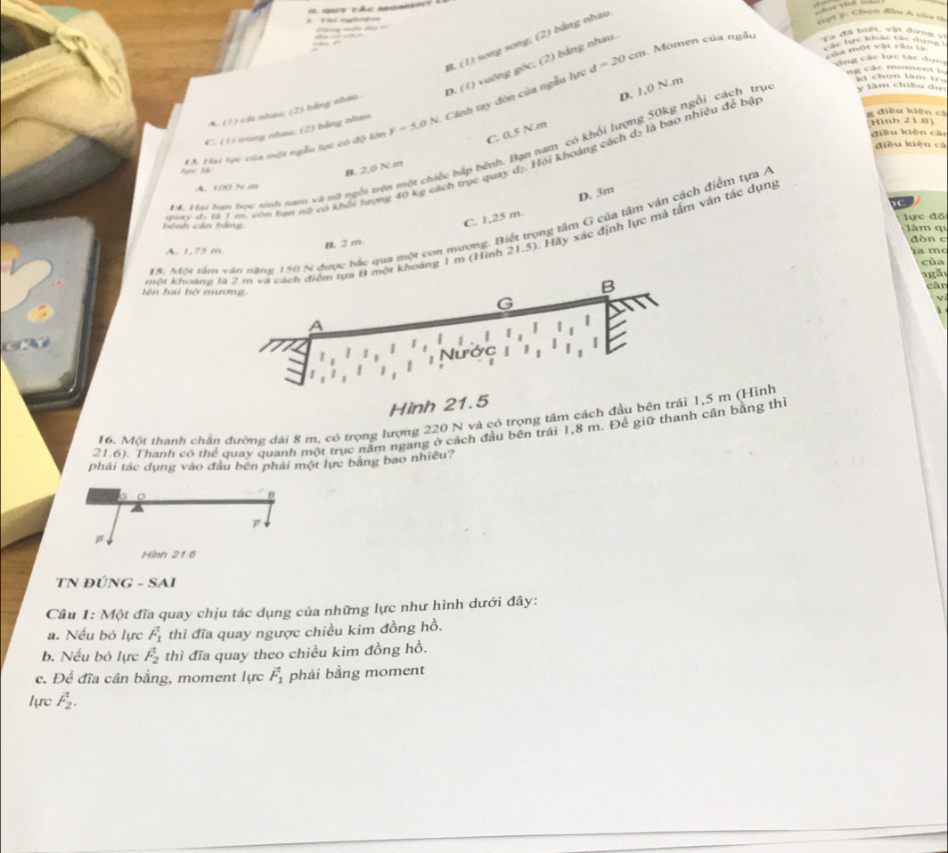 ml ột ý: Chon đầu A của t
d=20cm Momen của ngẫu ve the
Ta đã biệt vật đứng vị
B. (1) song song; (2) bằng nhau
Vập tc khác tác dụng 
       
của một vật rần là
ng các lực tác dụng
D. (1) vuớng góc; (2) bảng nhau.
C. 0.5 N.m D. 1,0 N.m
A. (1) cáa nhưu; (2) bằng nhaio.
g điều kiện cá
EX. Hai tực của một ngẫu lực có độ lớn F=5.0N. Cánh tay đòn của ngẫu lực
ng các moment l ì chọn làm trư
C. (1) trùng nhưu, (2) bằng nhưm
Hình 21.8)
điều kiện cān
điều kiện cá
M4. Mai hạn học sinh nan và nữ ngôi trên một chiếc bắp bênh. Bạn ham có khổi lượng 50kg ngồi cách trụ y làm chiều dự
Hay đi là 1 m. còn bạn nộ có khối lượng 40 kg cách trực quay dạ. Hội khoảng cách dạ là bao nhiêu đề bậ
n là
B. 2,0 N.m
A. 100 N m
C
C. 1,25 m. D. 3m
lực đố
15. Một tâ 150 N được bắc qua một con mương. Biết trọng tâm G của tâm văn cách điểm tựa Á
bệnh cần bằng làm qi
khột khoảng khoảng 1 m (Hình 21.5). Hãy xác định lực mà tấm vận tác dụng
B. 2m.
A. 1.75 m dòn c
la mo
của
a  gã
lên hai bở m
cân
v
1
    
Hình 21.5
16. Một thanh chân đường đài 8 m, có trọng lượng 220 N và có trọng tâm cách đầu bên trái 1,5 m (Hình
21.6). Thanh có thể quay quanh một trục năm ngang ở cách đầu bên trái 1,8 m. Đề giữ thanh cần bằng thi
phải tác dung vào đầu bên phải một lực bằng bao nhiều?
Hình 21.
TN ĐÚNG - SAI
Câu 1: Một đĩa quay chịu tác dụng của những lực như hình dưới đây:
a. Nếu bỏ lực vector F_1 thì đĩa quay ngược chiều kim đồng hồ.
b. Nếu bỏ lực vector F_2 thì đĩa quay theo chiều kim đồng hồ.
c. Để đĩa cân bằng, moment lực vector F_1 phải bằng moment
lực vector F_2.