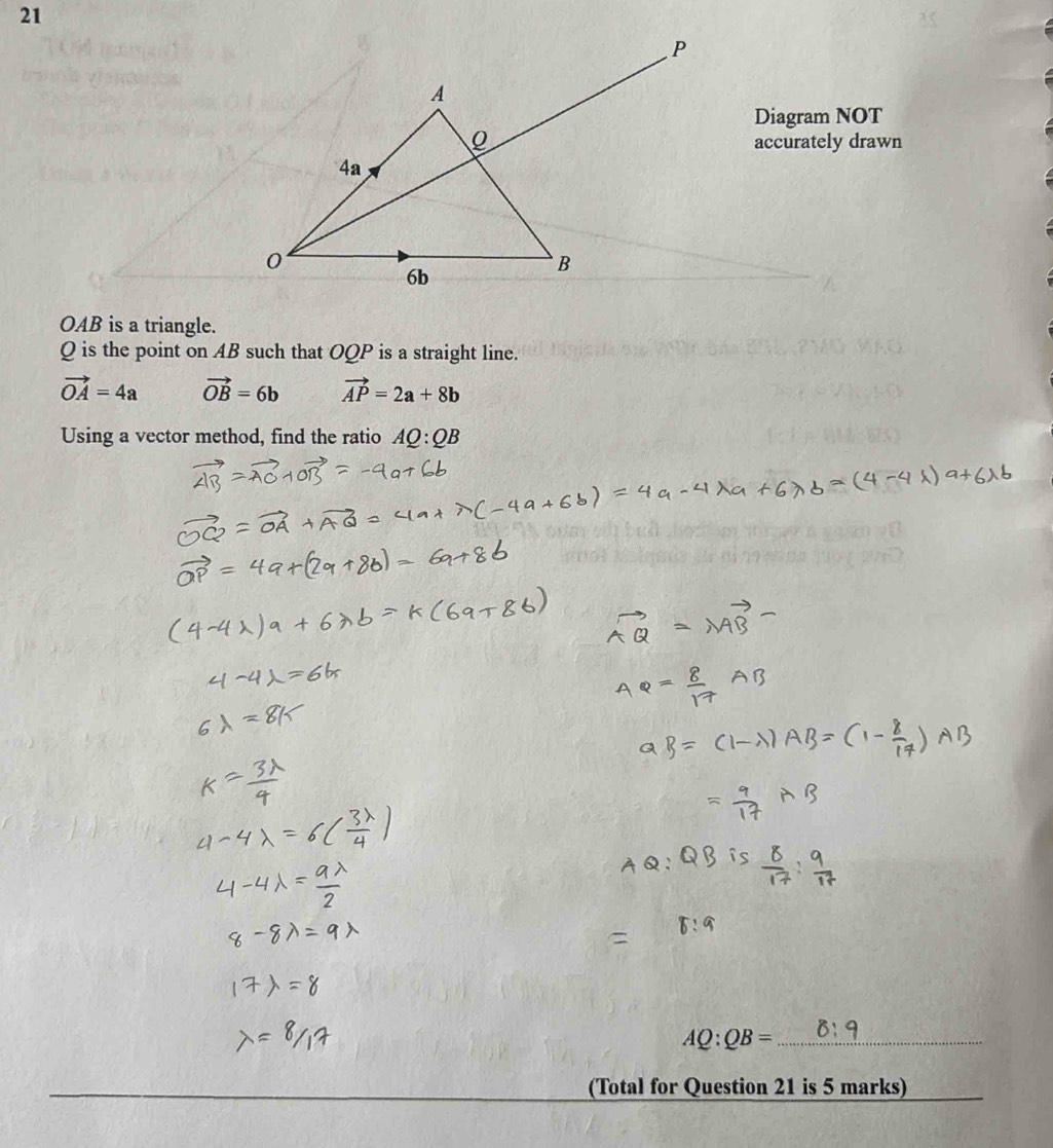 Diagram NOT
accurately drawn
OAB is a triangle.
Q is the point on AB such that OQP is a straight line.
vector OA=4a vector OB=6b vector AP=2a+8b
Using a vector method, find the ratio AQ:QB
AQ:QB= _
(Total for Question 21 is 5 marks)