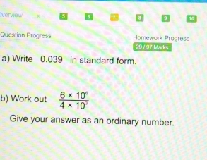 Overview 
Question Progress Homework Progress 
29 / 97 Marks 
a) Write 0.039 in standard form. 
b) Work out  (6* 10^6)/4* 10^3 
Give your answer as an ordinary number.