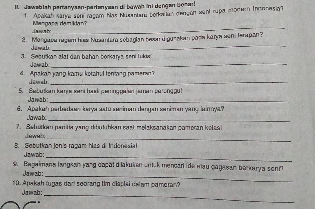 Jawablah pertanyaan-pertanyaan di bawah ini dengan benar! 
1. Apakah karya seni ragam hias Nusantara berkaitan dengan seni rupa modern Indonesia? 
Mengapa demikian? 
Jawab: 
_ 
2. Mengapa ragam hias Nusantara sebagian besar digunakan pada karya seni terapan? 
Jawab: 
_ 
3. Sebutkan alat dan bahan berkarya seni lukis! 
Jawab:_ 
4. Apakah yang kamu ketahui tentang pameran? 
Jawab:_ 
5. Sebutkan karya seni hasil peninggalan jaman perunggu! 
Jawab:_ 
6. Apakah perbedaan karya satu seniman dengan seniman yang lainnya? 
Jawab:_ 
7. Sebutkan panitia yang dibutuhkan saat melaksanakan pameran kelas! 
_ 
Jawab: 
8. Sebutkan jenis ragam hias di Indonesia! 
_ 
Jawab: 
9. Bagaimana langkah yang dapat dilakukan untuk mencari ide atau gagasan berkarya seni? 
Jawab:_ 
10. Apakah tugas dari seorang tim displai dalam pameran? 
_ 
Jawab: