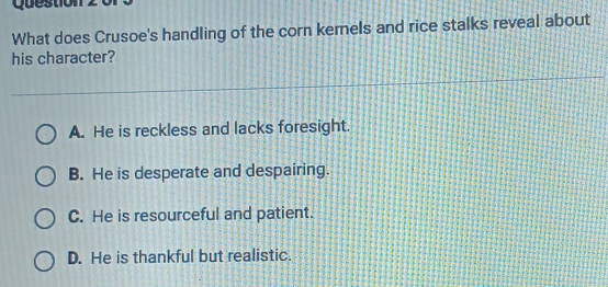 Question
What does Crusoe's handling of the corn kernels and rice stalks reveal about
his character?
A. He is reckless and lacks foresight.
B. He is desperate and despairing.
C. He is resourceful and patient.
D. He is thankful but realistic.