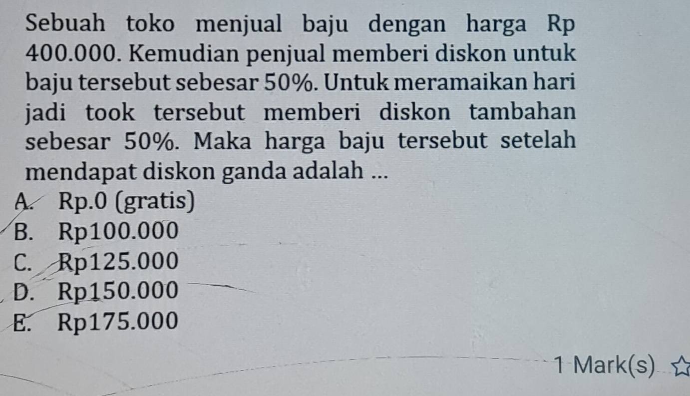 Sebuah toko menjual baju dengan harga Rp
400.000. Kemudian penjual memberi diskon untuk
baju tersebut sebesar 50%. Untuk meramaikan hari
jadi took tersebut memberi diskon tambahan 
sebesar 50%. Maka harga baju tersebut setelah
mendapat diskon ganda adalah ...
A. Rp.0 (gratis)
B. Rp100.000
C. Rp125.000
D. Rp150.000
E. Rp175.000
1 Mark(s)