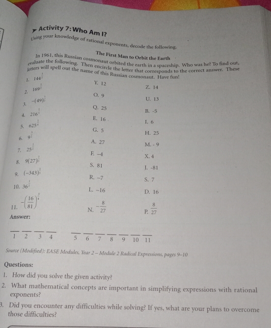 Activity 7: Who Am I?
Using your knowledge of rational exponents, decode the following
The First Man to Orbit the Earth
In 1961, this Russian cosmonaut orbited the earth in a spaceship. Who was he? To find out.
evaluate the following. Then encircle the letter that corresponds to the correct answer. These
ttters will spell out the name of this Russian cosmonaut. Have fun''
1. 144^(frac 1)2^ 1/2 
2. 169^(frac 1)2
Y. 12
Z. 14
3. -(49)^ 1/2 
0. 9
U. 13
4. 216^(frac 1)3
Q. 25 B. -5
5. 625^(frac 1)4
E. 16 1, 6
G. 5
6. 9^(frac 3)2
H. 25
7, 25^(frac 1)2
A. 27 M. - 9
E. -4 X. 4
8. 9(27)^ 1/5 
S. 81 J. -81
9. (-343)^ 1/3 
R. -7 S. 7
10. 36^(frac 1)2
L. −16 D. 16
1I. -( 16/81 )^ 3/4 
N. - 8/27  P,  8/27 
Answer:
1 2 3 4 5 6 7 8 9 10 11
Source (Modified): EASE Modules, Year 2 - Module 2 Radical Expressions, pages 9-10
Questions:
1. How did you solve the given activity?
2. What mathematical concepts are important in simplifying expressions with rational
exponents?
3. Did you encounter any difficulties while solving? If yes, what are your plans to overcome
those difficulties?