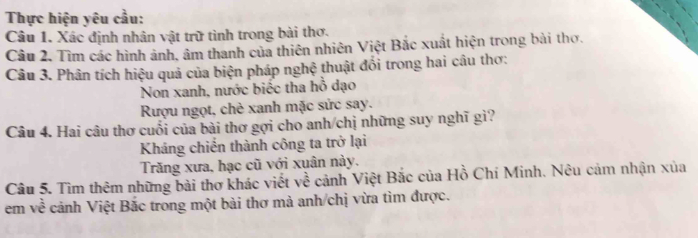 Thực hiện yêu cầu:
Câu 1. Xác định nhân vật trữ tình trong bài thơ.
Câu 2. Tìm các hình ảnh, âm thanh của thiên nhiên Việt Bắc xuất hiện trong bài thơ.
Câu 3. Phân tích hiệu quả của biện pháp nghệ thuật đổi trong hai câu thơ:
Non xanh, nước biếc tha hồ dạo
Rượu ngọt, chè xanh mặc sức say.
Câu 4. Hai câu thơ cuối của bài thơ gợi cho anh/chị những suy nghĩ gì?
Kháng chiến thành công ta trở lại
Trăng xưa, hạc cũ với xuân này.
Câu 5. Tìm thêm những bài thơ khác viết về cảnh Việt Bắc của Hồ Chí Minh. Nêu cảm nhận xủa
em về cảnh Việt Bắc trong một bài thơ mà anh/chị vừa tìm được.