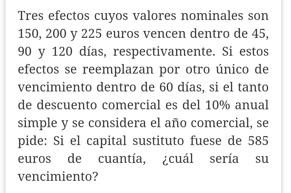 Tres efectos cuyos valores nominales son
150, 200 y 225 euros vencen dentro de 45,
90 y 120 días, respectivamente. Si estos 
efectos se reemplazan por otro único de 
vencimiento dentro de 60 días, si el tanto 
de descuento comercial es del 10% anual 
simple y se considera el año comercial, se 
pide: Si el capital sustituto fuese de 585
euros de cuantía, ¿cuál sería su 
vencimiento?