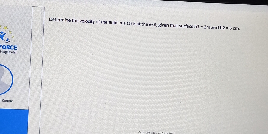 Determine the velocity of the fluid in a tank at the exit, given that surface h1=2m and h2=5cm. 
FORCE 
ining Center 
Corpuz 
Copyright © DreamForce 2025