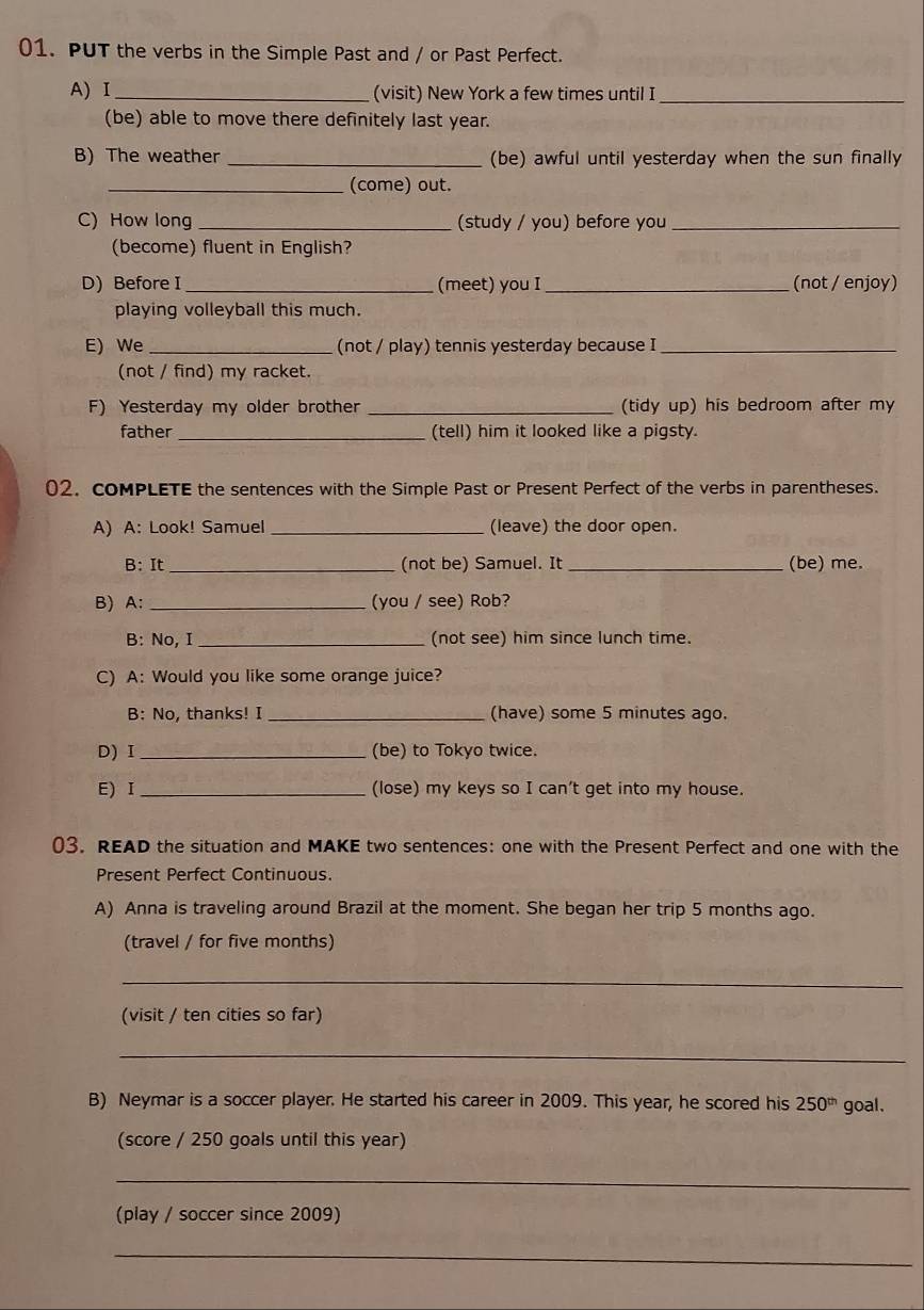 PUT the verbs in the Simple Past and / or Past Perfect. 
A) Ⅰ _(visit) New York a few times until I_ 
(be) able to move there definitely last year. 
B) The weather _(be) awful until yesterday when the sun finally 
_(come) out. 
C) How long _(study / you) before you_ 
(become) fluent in English? 
D) Before I _(meet) you I_ (not / enjoy) 
playing volleyball this much. 
E) We _(not / play) tennis yesterday because I_ 
(not / find) my racket. 
F) Yesterday my older brother _(tidy up) his bedroom after my 
father _(tell) him it looked like a pigsty. 
02. coMPLETE the sentences with the Simple Past or Present Perfect of the verbs in parentheses. 
A) A: Look! Samuel _(leave) the door open. 
B: It_ (not be) Samuel. It _(be) me. 
B) A:_ (you / see) Rob? 
B: No, I _(not see) him since lunch time. 
C) A: Would you like some orange juice? 
B: No, thanks! I _(have) some 5 minutes ago. 
D) I _(be) to Tokyo twice. 
E) Ⅰ _(lose) my keys so I can't get into my house. 
03. READ the situation and MAKE two sentences: one with the Present Perfect and one with the 
Present Perfect Continuous 
A) Anna is traveling around Brazil at the moment. She began her trip 5 months ago. 
(travel / for five months) 
_ 
(visit / ten cities so far) 
_ 
B) Neymar is a soccer player. He started his career in 2009. This year, he scored his 250^(th) goal. 
(score / 250 goals until this year) 
_ 
(play / soccer since 2009) 
_