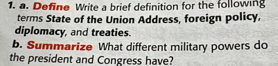 Define Write a brief definition for the following 
terms State of the Union Address, foreign policy, 
diplomacy, and treaties. 
b. Summarize What different military powers do 
the president and Congress have?