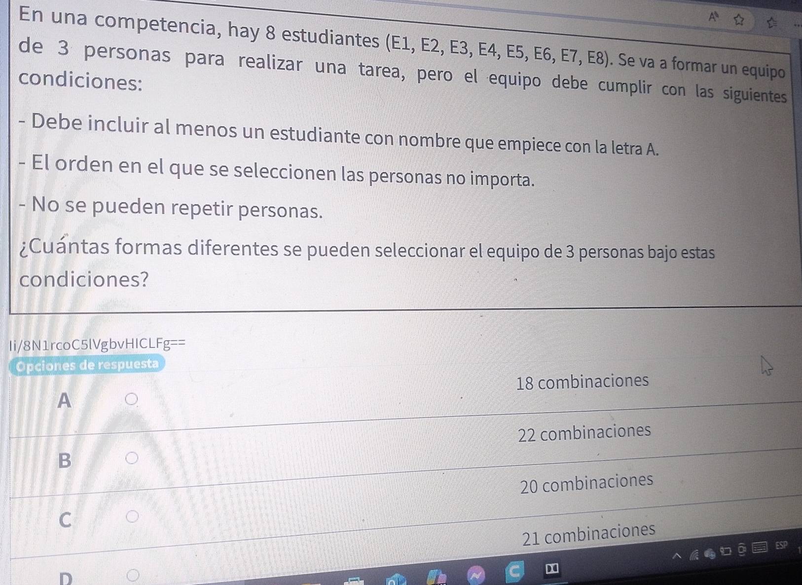 En una competencia, hay 8 estudiantes (E1, E2, E3, E4, E5, E6, E7, E8) . Se va a formar un equipo
de 3 personas para realizar una tarea, pero el equipo debe cumplir con las siguientes
condiciones:
- Debe incluir al menos un estudiante con nombre que empiece con la letra A.
- El orden en el que se seleccionen las personas no importa.
- No se pueden repetir personas.
¿Cuántas formas diferentes se pueden seleccionar el equipo de 3 personas bajo estas
condiciones?
Ii/8N1rcoC5lVgbvHICLFg==
Opciones de respuesta
18 combinaciones
A
22 combinaciones
B
20 combinaciones
C
21 combinaciones
D