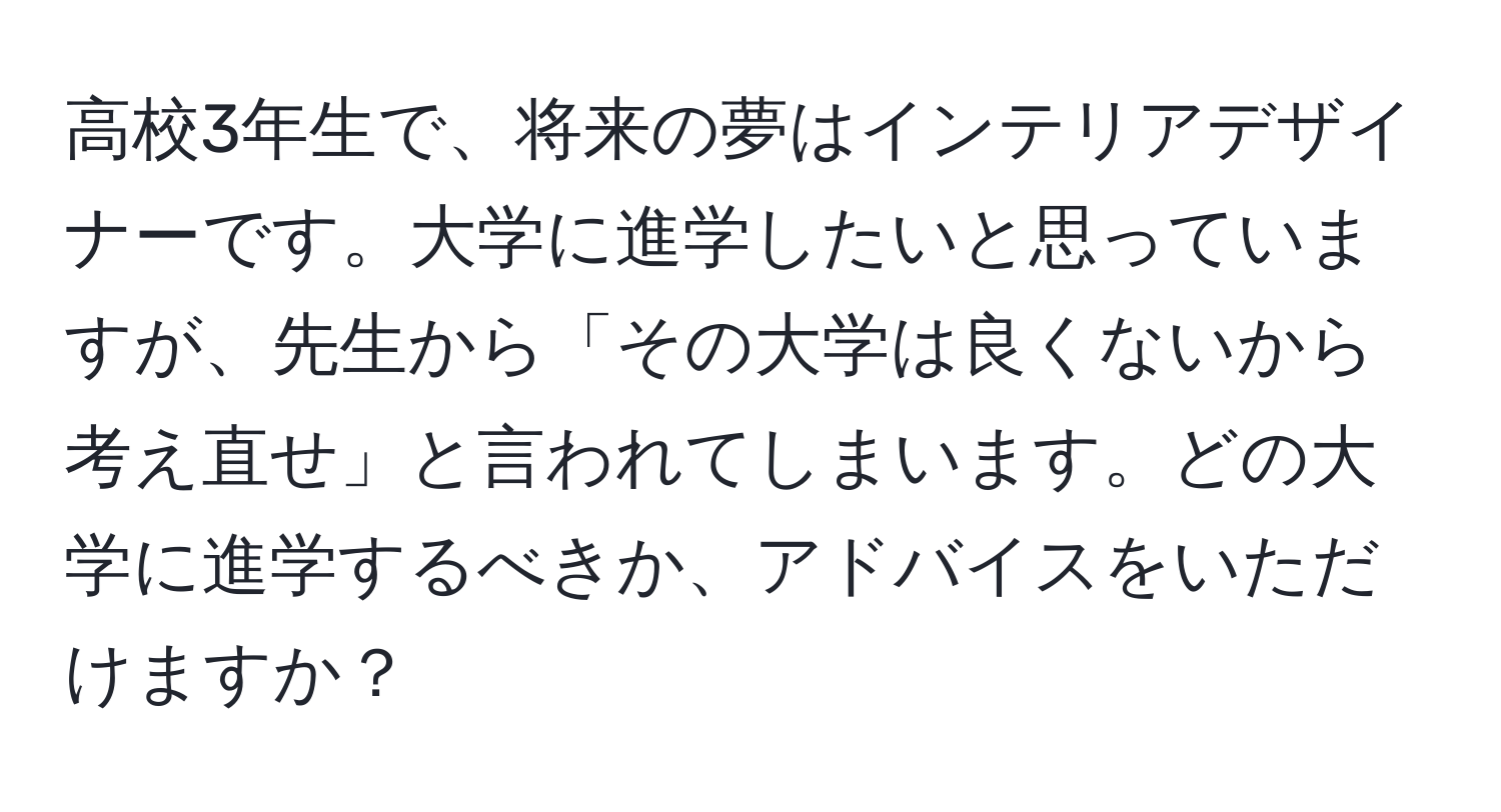 高校3年生で、将来の夢はインテリアデザイナーです。大学に進学したいと思っていますが、先生から「その大学は良くないから考え直せ」と言われてしまいます。どの大学に進学するべきか、アドバイスをいただけますか？