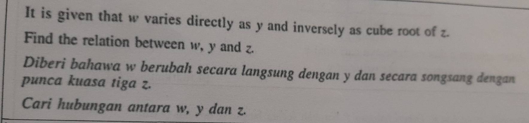 It is given that w varies directly as y and inversely as cube root of z. 
Find the relation between w, y and z. 
Diberi bahawa w berubah secara langsung dengan y dan secara songsang dengan 
punca kuasa tiga z. 
Cari hubungan antara w, y dan z.