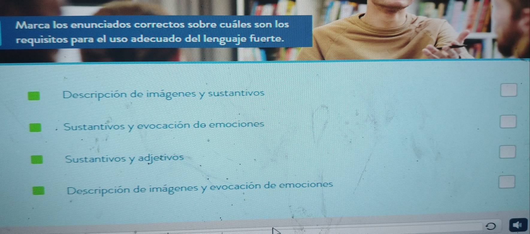 Marca los enunciados correctos sobre cuáles son los
requisitos para el uso adecuado del lenguaje fuerte.
Descripción de imágenes y sustantivos
Sustantivos y evocación de emociones
Sustantivos y adjetivos
Descripción de imágenes y evocación de emociones