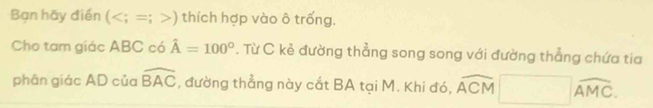 Bạn hãy điền () thích hợp vào ô trống. 
Cho tam giác ABC có hat A=100°. Từ C kẻ đường thẳng song song với đường thẳng chứa tia 
phân giác AD của widehat BAC , đường thẳng này cắt BA tại M. Khi đó, overline ACM□ overline AMC.