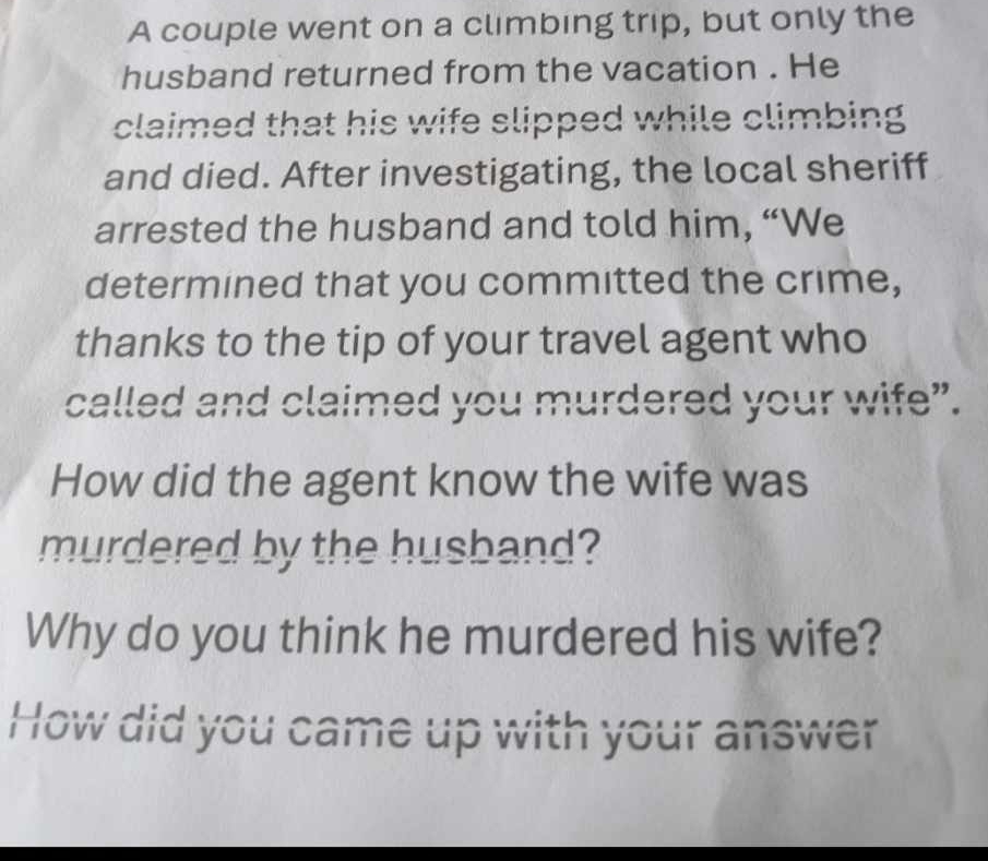 A couple went on a climbing trip, but only the 
husband returned from the vacation . He 
claimed that his wife slipped while climbing 
and died. After investigating, the local sheriff 
arrested the husband and told him, “We 
determined that you committed the crime, 
thanks to the tip of your travel agent who 
called and claimed you murdered your wife”. 
How did the agent know the wife was 
murdered by the husband? 
Why do you think he murdered his wife? 
How did you came up with your answer