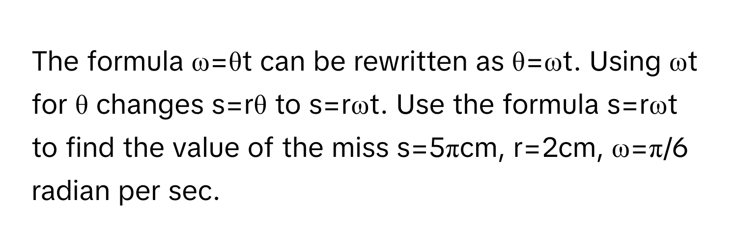 The formula ω=θt can be rewritten as θ=ωt. Using ωt for θ changes s=rθ to s=rωt. Use the formula s=rωt to find the value of the miss s=5πcm, r=2cm, ω=π/6 radian per sec.