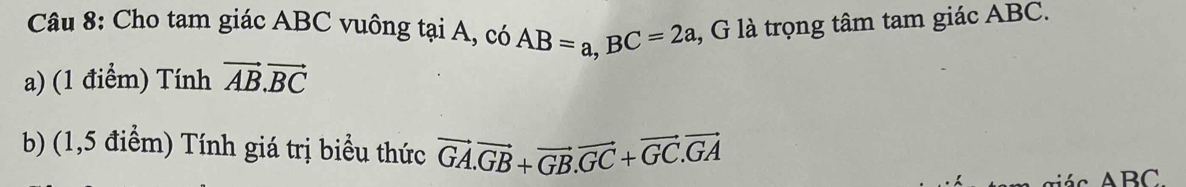 Cho tam giác ABC vuông tại A, có AB=a, BC=2a , G là trọng tâm tam giác ABC. 
a) (1 điểm) Tính vector AB.vector BC
b) (1,5 điểm) Tính giá trị biểu thức vector GA. vector GB+vector GB. vector GC+vector GC. vector GA
iá c ABC